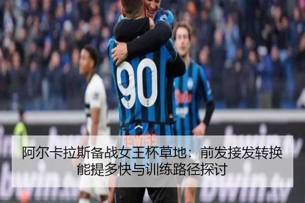 阿尔卡拉斯备战女王杯草地：前发接发转换能提多快与训练路径探讨