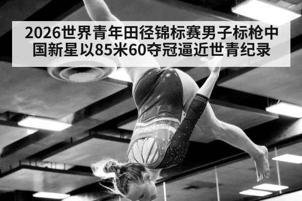 2026世界青年田径锦标赛男子标枪中国新星以85米60夺冠逼近世青纪录